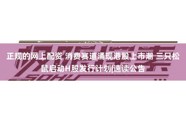 正规的网上配资 消费赛道涌现港股上市潮 三只松鼠启动H股发行计划|速读公告