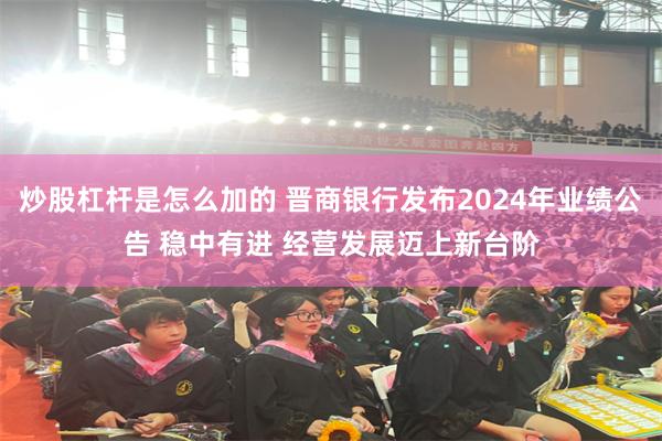 炒股杠杆是怎么加的 晋商银行发布2024年业绩公告 稳中有进 经营发展迈上新台阶