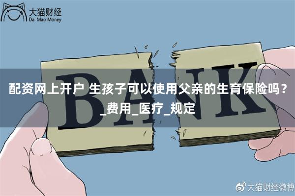 配资网上开户 生孩子可以使用父亲的生育保险吗？_费用_医疗_规定