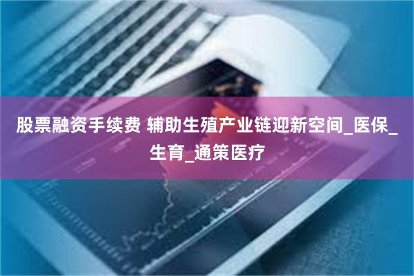 股票融资手续费 辅助生殖产业链迎新空间_医保_生育_通策医疗