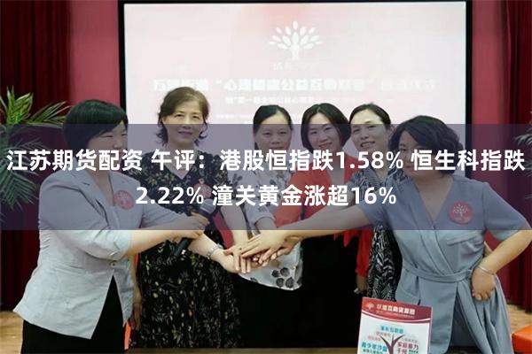 江苏期货配资 午评：港股恒指跌1.58% 恒生科指跌2.22% 潼关黄金涨超16%