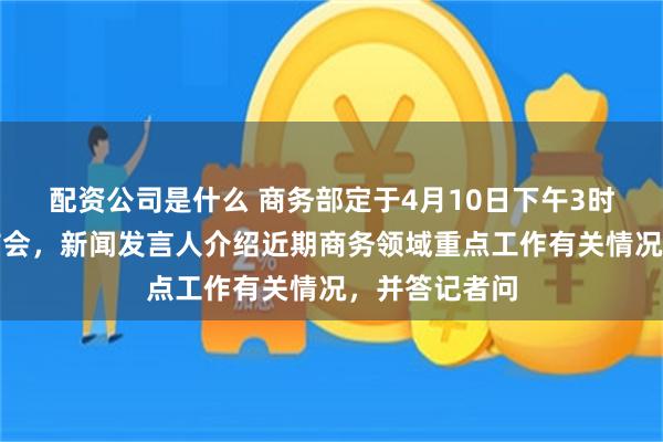 配资公司是什么 商务部定于4月10日下午3时举行新闻发布会，新闻发言人介绍近期商务领域重点工作有关情况，并答记者问