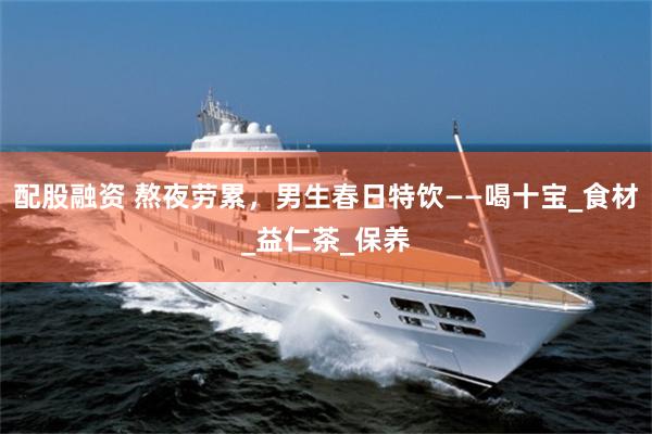 配股融资 熬夜劳累，男生春日特饮——喝十宝_食材_益仁茶_保养