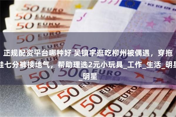正规配资平台哪种好 吴镇宇逛吃柳州被偶遇，穿拖鞋七分裤接地气，帮助理选2元小玩具_工作_生活_明星
