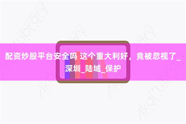 配资炒股平台安全吗 这个重大利好，竟被忽视了_深圳_陆域_保护