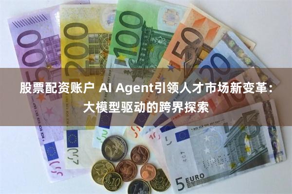 股票配资账户 AI Agent引领人才市场新变革：大模型驱动的跨界探索