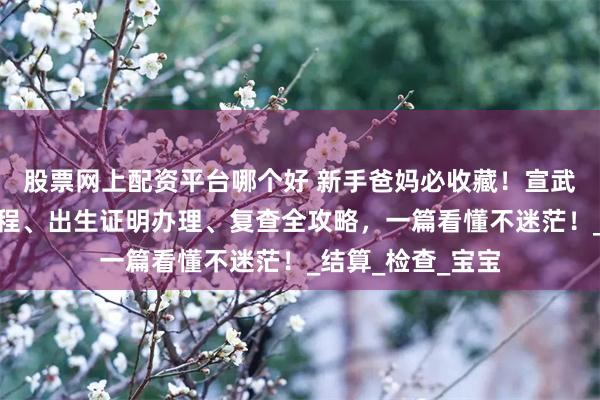 股票网上配资平台哪个好 新手爸妈必收藏！宣武医院产后出院流程、出生证明办理、复查全攻略，一篇看懂不迷茫！_结算_检查_宝宝