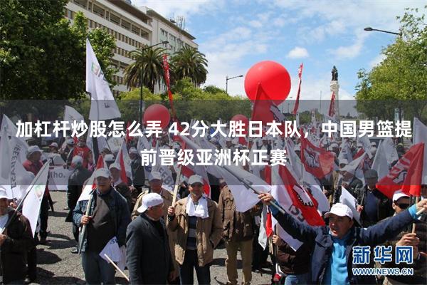 加杠杆炒股怎么弄 42分大胜日本队，中国男篮提前晋级亚洲杯正赛
