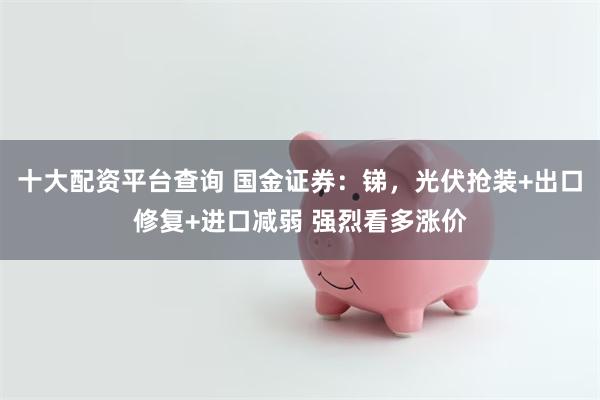 十大配资平台查询 国金证券：锑，光伏抢装+出口修复+进口减弱 强烈看多涨价