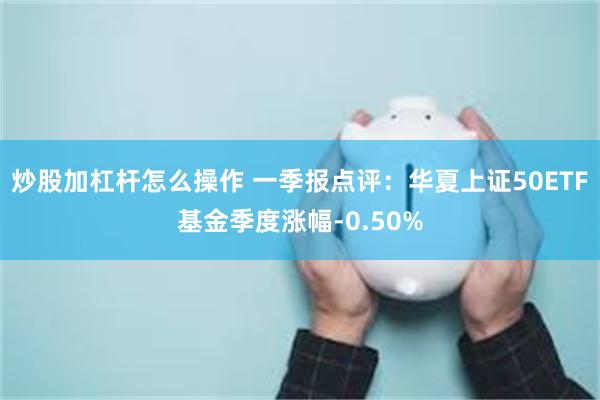 炒股加杠杆怎么操作 一季报点评：华夏上证50ETF基金季度涨幅-0.50%