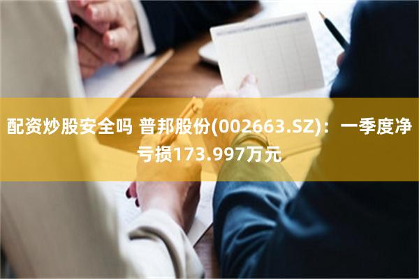 配资炒股安全吗 普邦股份(002663.SZ)：一季度净亏损173.997万元