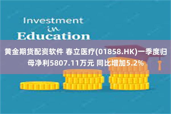 黄金期货配资软件 春立医疗(01858.HK)一季度归母净利5807.11万元 同比增加5.2%