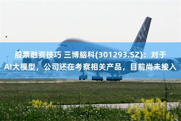 股票融资技巧 三博脑科(301293.SZ)：对于AI大模型，公司还在考察相关产品，目前尚未接入