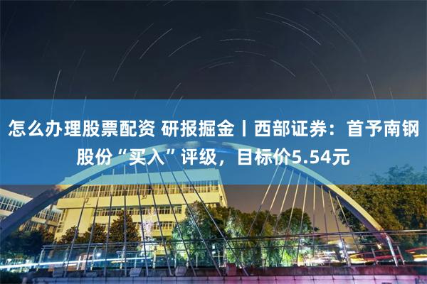怎么办理股票配资 研报掘金丨西部证券：首予南钢股份“买入”评级，目标价5.54元