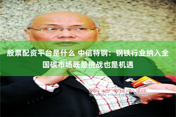股票配资平台是什么 中信特钢：钢铁行业纳入全国碳市场既是挑战也是机遇