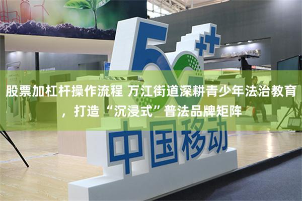 股票加杠杆操作流程 万江街道深耕青少年法治教育，打造 “沉浸式”普法品牌矩阵