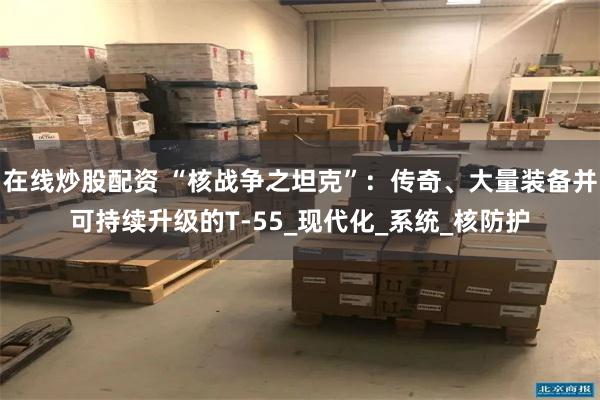 在线炒股配资 “核战争之坦克”：传奇、大量装备并可持续升级的T-55_现代化_系统_核防护