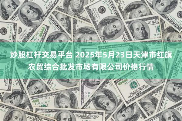 炒股杠杆交易平台 2025年5月23日天津市红旗农贸综合批发市场有限公司价格行情