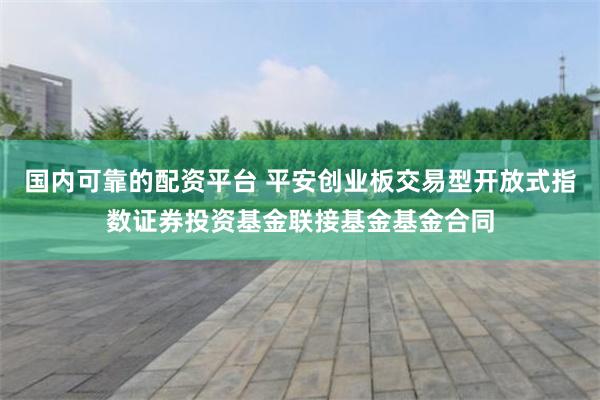 国内可靠的配资平台 平安创业板交易型开放式指数证券投资基金联接基金基金合同
