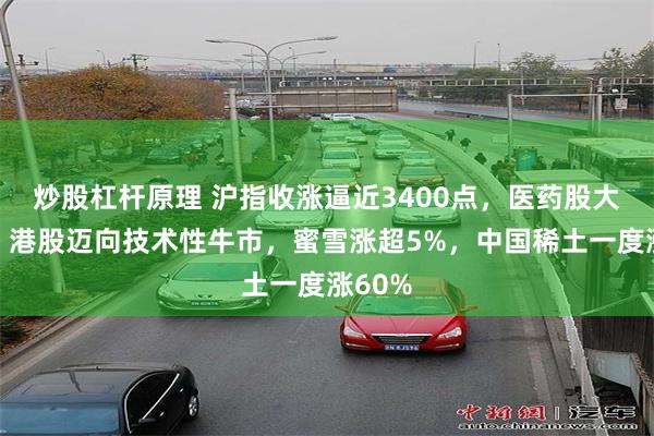 炒股杠杆原理 沪指收涨逼近3400点，医药股大爆发，港股迈向技术性牛市，蜜雪涨超5%，中国稀土一度涨60%