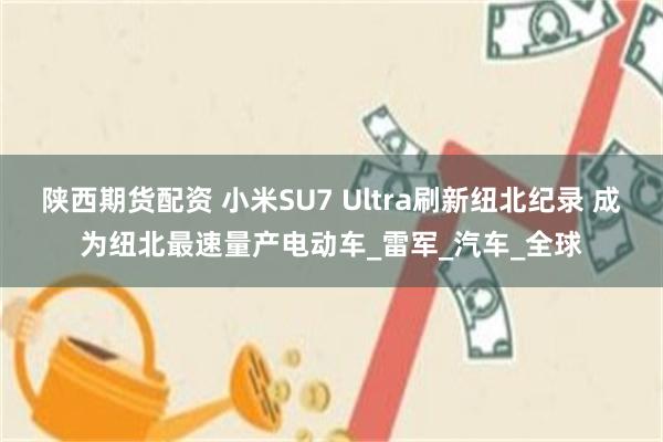 陕西期货配资 小米SU7 Ultra刷新纽北纪录 成为纽北最速量产电动车_雷军_汽车_全球