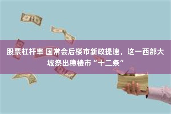 股票杠杆率 国常会后楼市新政提速，这一西部大城祭出稳楼市“十二条”