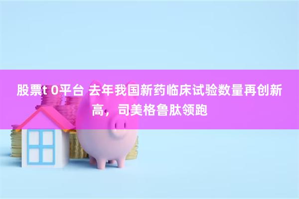 股票t 0平台 去年我国新药临床试验数量再创新高，司美格鲁肽领跑