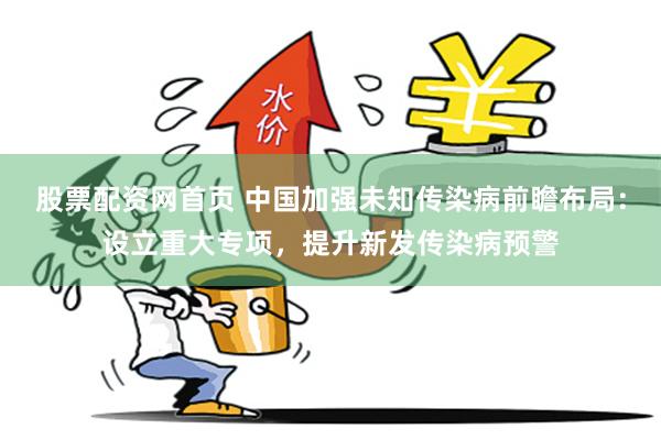 股票配资网首页 中国加强未知传染病前瞻布局：设立重大专项，提升新发传染病预警