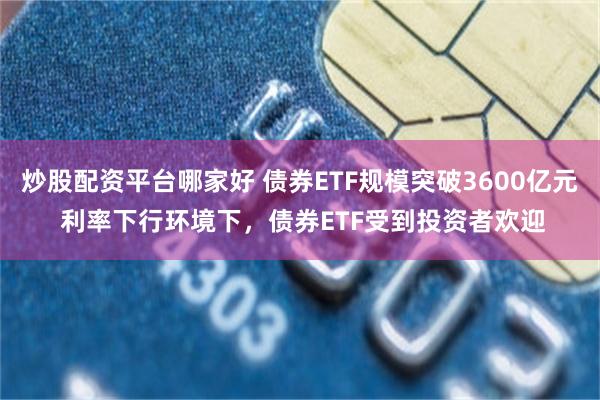 炒股配资平台哪家好 债券ETF规模突破3600亿元 利率下行环境下，债券ETF受到投资者欢迎