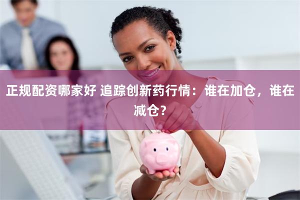 正规配资哪家好 追踪创新药行情：谁在加仓，谁在减仓？