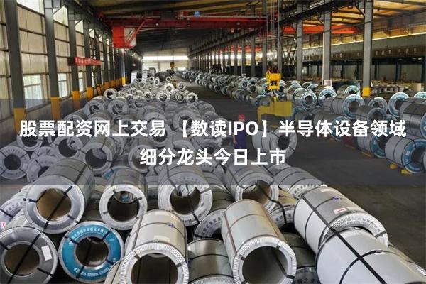 股票配资网上交易 【数读IPO】半导体设备领域细分龙头今日上市