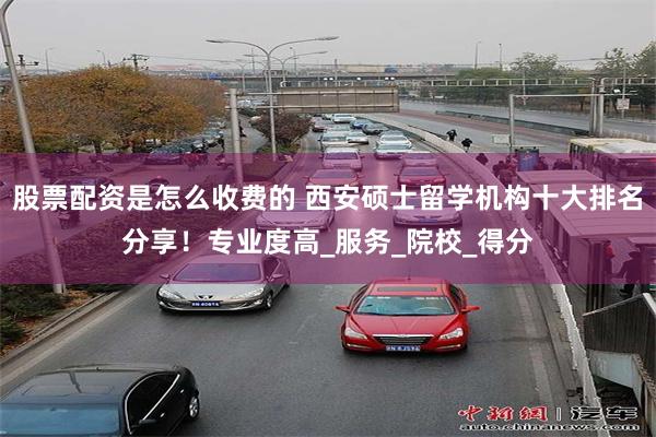 股票配资是怎么收费的 西安硕士留学机构十大排名分享！专业度高_服务_院校_得分
