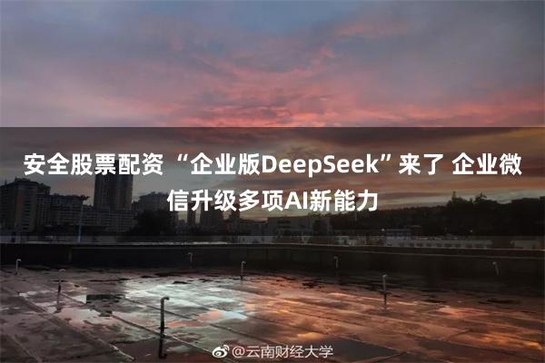 安全股票配资 “企业版DeepSeek”来了 企业微信升级多项AI新能力