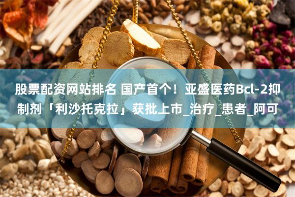 股票配资网站排名 国产首个！亚盛医药Bcl-2抑制剂「利沙托克拉」获批上市_治疗_患者_阿可