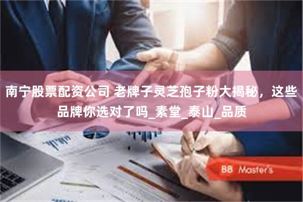 南宁股票配资公司 老牌子灵芝孢子粉大揭秘，这些品牌你选对了吗_素堂_泰山_品质