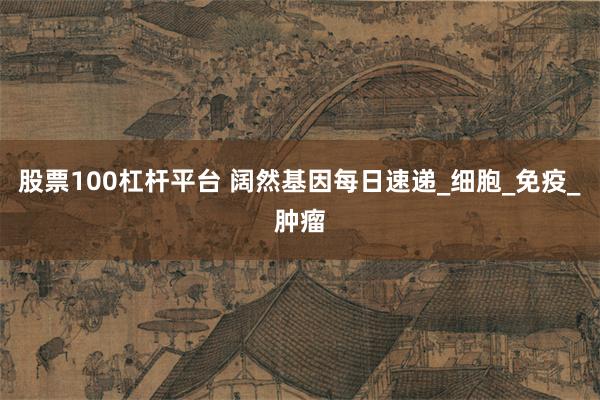 股票100杠杆平台 阔然基因每日速递_细胞_免疫_肿瘤