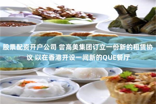 股票配资开户公司 尝高美集团订立一份新的租赁协议 以在香港开设一间新的QUE餐厅