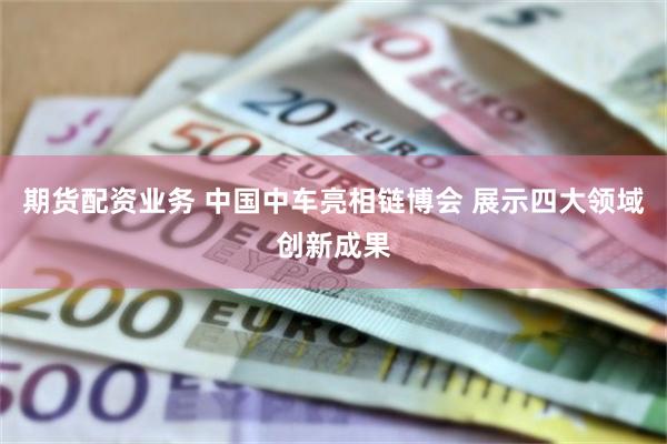 期货配资业务 中国中车亮相链博会 展示四大领域创新成果