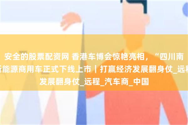 安全的股票配资网 香港车博会惊艳亮相，“四川南充造”又一款新能源商用车正式下线上市｜打赢经济发展翻身仗_远程_汽车商_中国