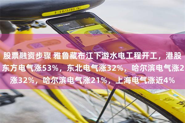 股票融资步骤 雅鲁藏布江下游水电工程开工，港股电力设备股集体飙升！东方电气涨53%，东北电气涨32%，哈尔滨电气涨21%，上海电气涨近4%