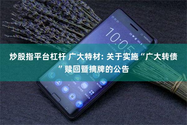 炒股指平台杠杆 广大特材: 关于实施“广大转债”赎回暨摘牌的公告