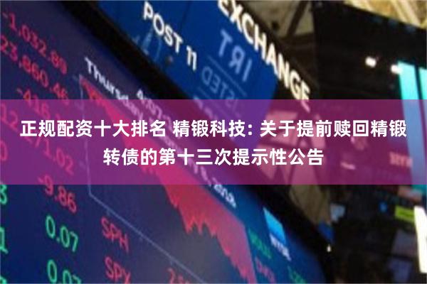 正规配资十大排名 精锻科技: 关于提前赎回精锻转债的第十三次提示性公告