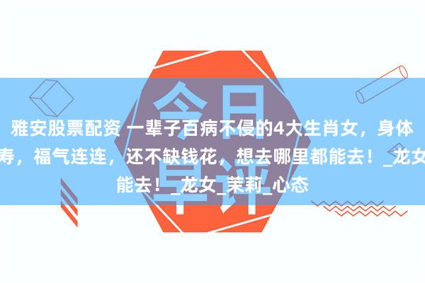 雅安股票配资 一辈子百病不侵的4大生肖女，身体好，健康长寿，福气连连，还不缺钱花，想去哪里都能去！_龙女_茉莉_心态
