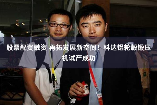 股票配资融资 再拓发展新空间！科达铝轮毂锻压机试产成功