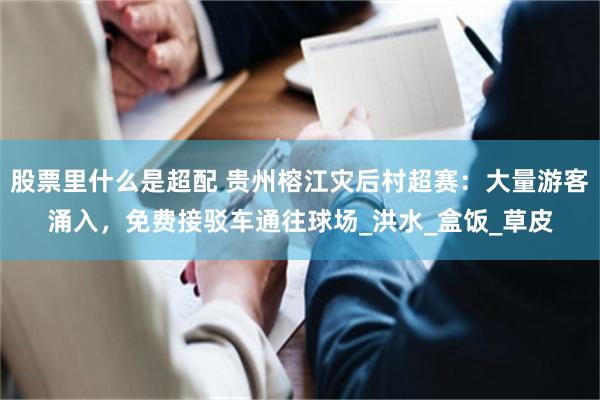 股票里什么是超配 贵州榕江灾后村超赛：大量游客涌入，免费接驳车通往球场_洪水_盒饭_草皮