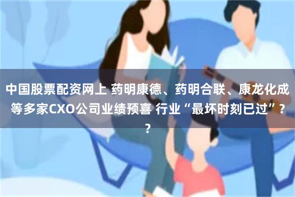 中国股票配资网上 药明康德、药明合联、康龙化成等多家CXO公司业绩预喜 行业“最坏时刻已过”？