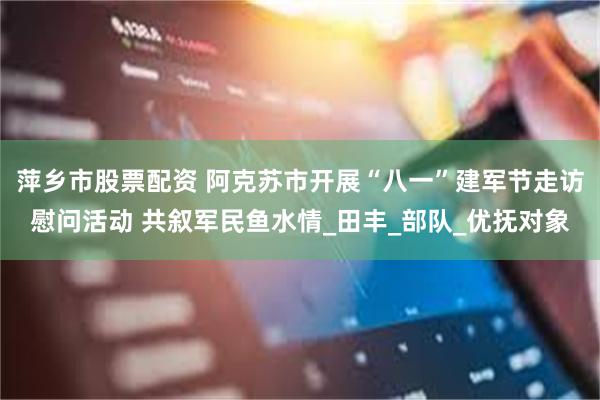 萍乡市股票配资 阿克苏市开展“八一”建军节走访慰问活动 共叙军民鱼水情_田丰_部队_优抚对象