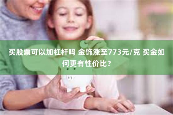买股票可以加杠杆吗 金饰涨至773元/克 买金如何更有性价比？