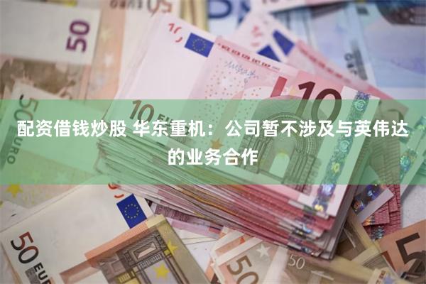 配资借钱炒股 华东重机：公司暂不涉及与英伟达的业务合作