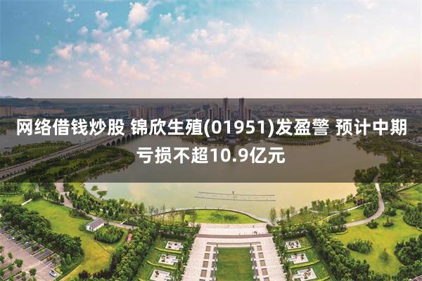 网络借钱炒股 锦欣生殖(01951)发盈警 预计中期亏损不超10.9亿元